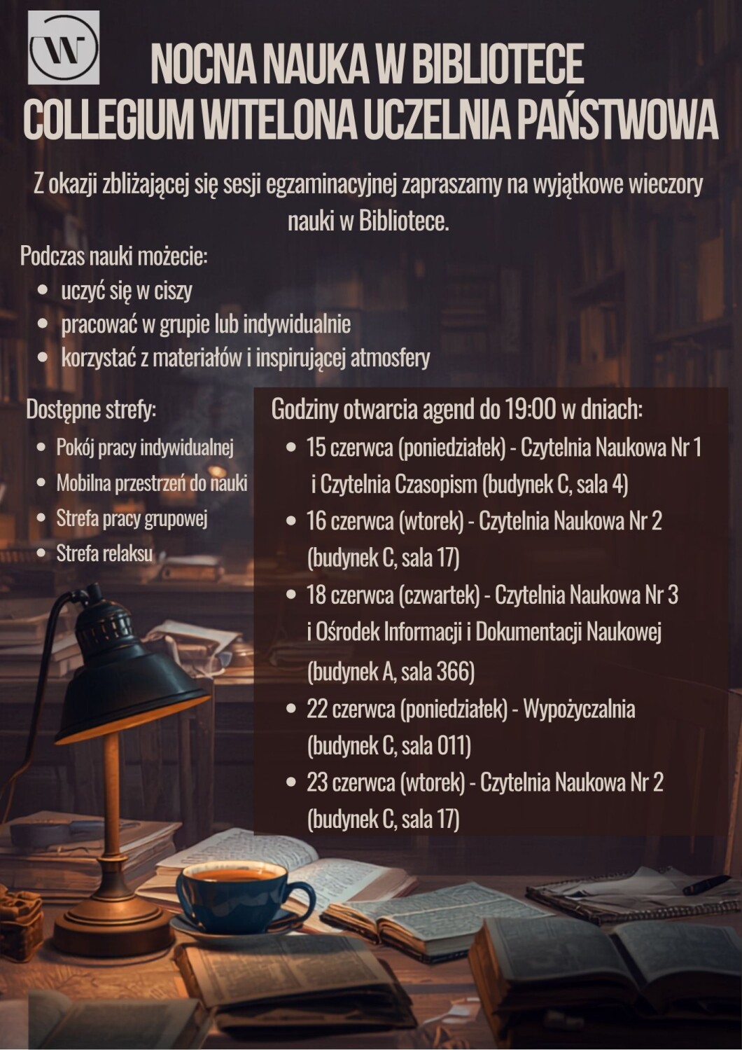 Plakat promujący wydarzenie „Nocna nauka w Bibliotece” organizowane przez Collegium Witelona Uczelnię Państwową. Tło przedstawia nastrojowe wnętrze biblioteki wieczorem – na pierwszym planie znajdują się książki, lampka biurkowa oraz filiżanka kawy. Na plakacie zamieszczono informację o możliwości nauki w ciszy, pracy indywidualnej lub grupowej oraz korzystania z materiałów bibliotecznych. Wymieniono dostępne strefy: pokój pracy indywidualnej, mobilną przestrzeń do nauki, strefę pracy grupowej i strefę relaksu. Podano również terminy wydłużonych godzin otwarcia wybranych agend biblioteki do godziny 19:00: 15, 16, 18, 22 i 23 czerwca, wraz z nazwami czytelni i lokalizacjami sal. Całość utrzymana jest w ciepłej, przytulnej kolorystyce sprzyjającej nauce.